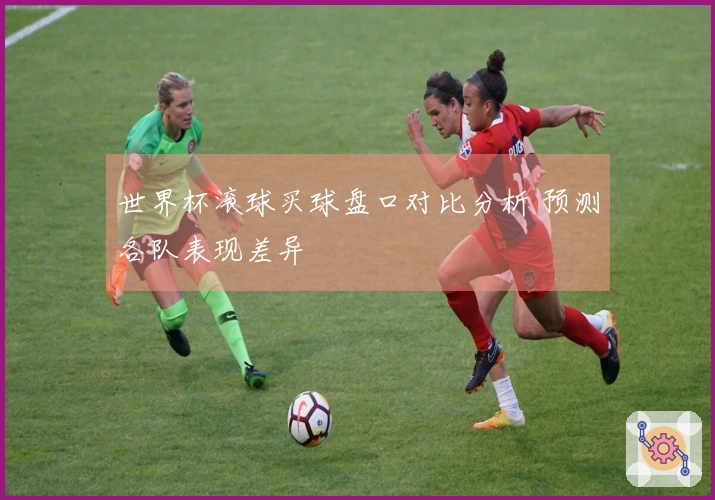 世界杯滚球买球盘口对比分析 预测各队表现差异