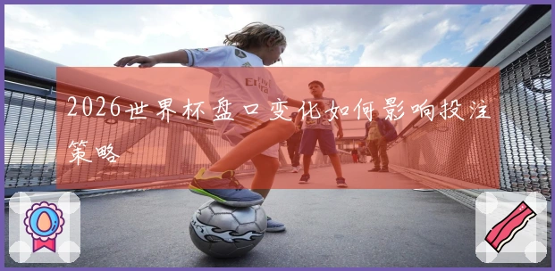 2026世界杯盘口变化如何影响投注策略