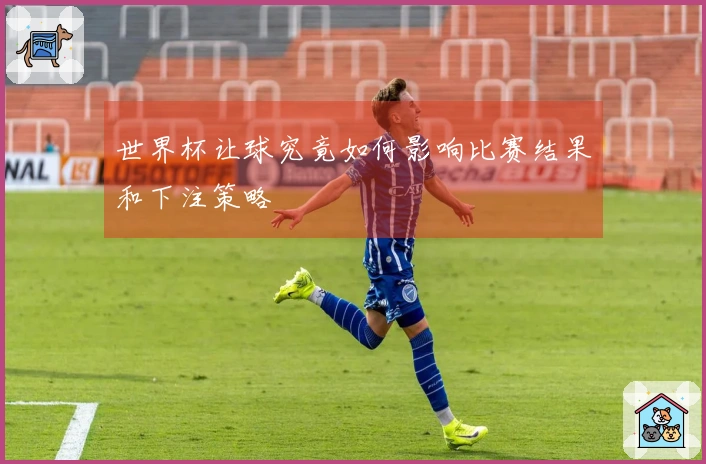 世界杯让球究竟如何影响比赛结果和下注策略