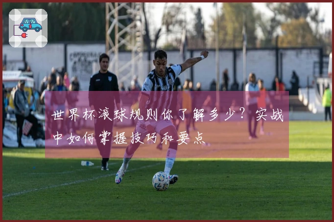 世界杯滚球规则你了解多少？实战中如何掌握技巧和要点