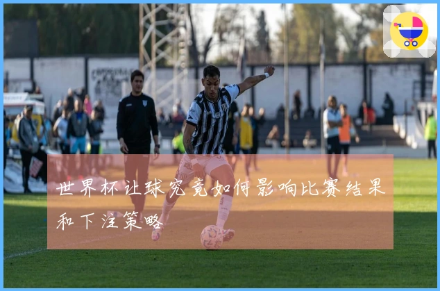 世界杯让球究竟如何影响比赛结果和下注策略